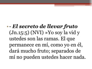 - El secreto de llevar fruto (Jn.15:5) (NVI) »Yo soy la vid y ustedes son las ramas. El que permanece en mí, como yo en él, dará mucho fruto; separados de mí no pueden ustedes hacer nada.                                                                                                                                                                