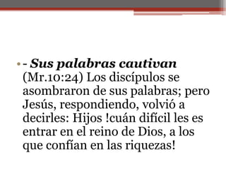 - Sus palabras cautivan (Mr.10:24) Los discípulos se asombraron de sus palabras; pero Jesús, respondiendo, volvió a decirles: Hijos !cuán difícil les es entrar en el reino de Dios, a los que confían en las riquezas!                                                                                                                                               
