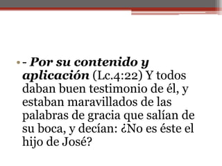 - Por su contenido y aplicación (Lc.4:22) Y todos daban buen testimonio de él, y estaban maravillados de las palabras de gracia que salían de su boca, y decían: ¿No es éste el hijo de José?                                                                                                                                                                        