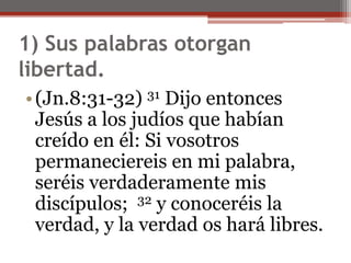 1) Sus palabras otorgan libertad. (Jn.8:31-32) 31 Dijo entonces Jesús a los judíos que habían creído en él: Si vosotros permaneciereis en mi palabra, seréis verdaderamente mis discípulos;  32 y conoceréis la verdad, y la verdad os hará libres. 