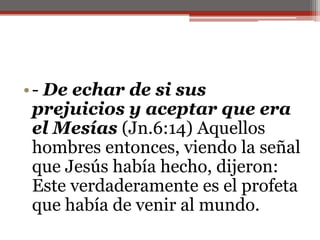 - De echar de si sus prejuicios y aceptar que era el Mesías (Jn.6:14) Aquellos hombres entonces, viendo la señal que Jesús había hecho, dijeron: Este verdaderamente es el profeta que había de venir al mundo. 
