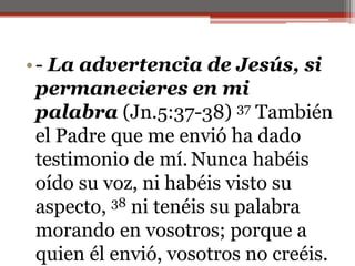 - La advertencia de Jesús, si permanecieres en mi palabra (Jn.5:37-38) 37 También el Padre que me envió ha dado testimonio de mí.Nunca habéis oído su voz, ni habéis visto su aspecto, 38 ni tenéis su palabra morando en vosotros; porque a quien él envió, vosotros no creéis. 