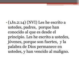 (1Jn.2:14) (NVI) Les he escrito a ustedes, padres,  porque han conocido al que es desde el principio. Les he escrito a ustedes, jóvenes, porque son fuertes,  y la palabra de Dios permanece en ustedes, y han vencido al maligno. 