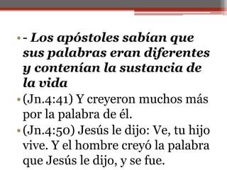 - Los apóstoles sabían que sus palabras eran diferentes y contenían la sustancia de la vida(Jn.4:41) Y creyeron muchos más por la palabra de él. (Jn.4:50) Jesús le dijo: Ve, tu hijo vive. Y el hombre creyó la palabra que Jesús le dijo, y se fue. 