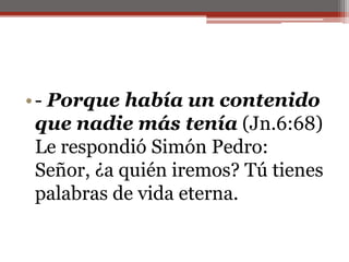 - Porque había un contenido que nadie más tenía (Jn.6:68) Le respondió Simón Pedro: Señor, ¿a quién iremos? Tú tienes palabras de vida eterna.                                                                                   