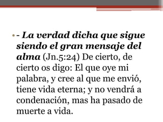 - La verdad dicha que sigue siendo el gran mensaje del alma (Jn.5:24) De cierto, de cierto os digo: El que oye mi palabra, y cree al que me envió, tiene vida eterna; y no vendrá a condenación, mas ha pasado de muerte a vida. 