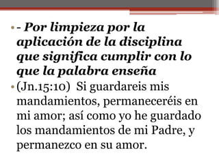 - Por limpieza por la aplicación de la disciplina que significa cumplir con lo que la palabra enseña(Jn.15:10)  Si guardareis mis mandamientos, permaneceréis en mi amor; así como yo he guardado los mandamientos de mi Padre, y permanezco en su amor.                                                                                                                                                                