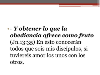 - Y obtener lo que la obediencia ofrece como fruto (Jn.13:35) En esto conocerán todos que sois mis discípulos, si tuviereis amor los unos con los otros.                                                                         