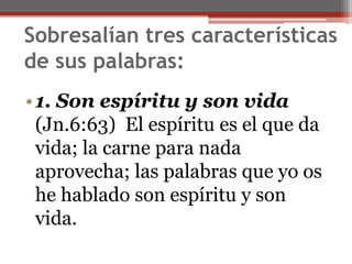 Sobresalían tres características de sus palabras:                                                                                           1. Son espíritu y son vida(Jn.6:63)  El espíritu es el que da vida; la carne para nada aprovecha; las palabras que yo os he hablado son espíritu y son vida. 