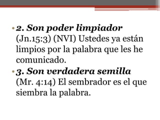 2. Son poder limpiador (Jn.15:3) (NVI) Ustedes ya están limpios por la palabra que les he comunicado. 3. Son verdadera semilla (Mr. 4:14) El sembrador es el que siembra la palabra. 