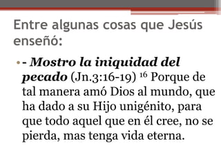 Entre algunas cosas que Jesús enseñó:                                                                                                          - Mostro la iniquidad del pecado(Jn.3:16-19) 16 Porque de tal manera amó Dios al mundo, que ha dado a su Hijo unigénito, para que todo aquel que en él cree, no se pierda, mas tenga vida eterna. 
