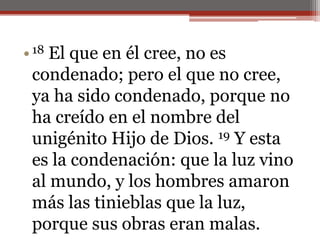 18 El que en él cree, no es condenado; pero el que no cree, ya ha sido condenado, porque no ha creído en el nombre del unigénito Hijo de Dios. 19 Y esta es la condenación: que la luz vino al mundo, y los hombres amaron más las tinieblas que la luz, porque sus obras eran malas. 