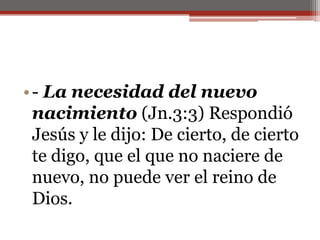 - La necesidad del nuevo nacimiento(Jn.3:3) Respondió Jesús y le dijo: De cierto, de cierto te digo, que el que no naciere de nuevo, no puede ver el reino de Dios.                                                                                              