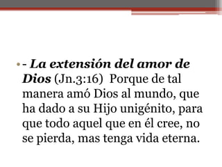 - La extensión del amor de Dios (Jn.3:16)  Porque de tal manera amó Dios al mundo, que ha dado a su Hijo unigénito, para que todo aquel que en él cree, no se pierda, mas tenga vida eterna.                                                                                                     