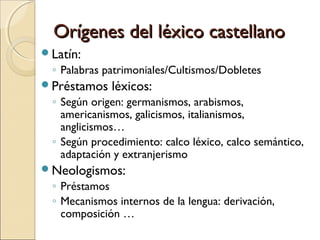 Orígenes del léxico castellano
Latín:
 ◦ Palabras patrimoniales/Cultismos/Dobletes
Préstamos   léxicos:
 ◦ Según origen: germanismos, arabismos,
   americanismos, galicismos, italianismos,
   anglicismos…
 ◦ Según procedimiento: calco léxico, calco semántico,
   adaptación y extranjerismo
Neologismos:
 ◦ Préstamos
 ◦ Mecanismos internos de la lengua: derivación,
   composición …
 