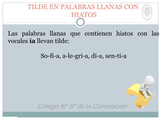 TILDE EN PALABRAS LLANAS CON
HIATOS
Las palabras llanas que contienen hiatos con las
vocales ía llevan tilde:
So-fí-a, a-le-grí-a, dí-a, sen-tí-a
 