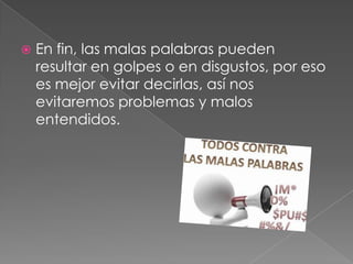  En fin, las malas palabras pueden
resultar en golpes o en disgustos, por eso
es mejor evitar decirlas, así nos
evitaremos problemas y malos
entendidos.
 