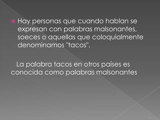  Hay personas que cuando hablan se
expresan con palabras malsonantes,
soeces o aquellas que coloquialmente
denominamos "tacos".
La palabra tacos en otros países es
conocida como palabras malsonantes
 
