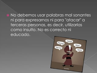  No debemos usar palabras mal sonantes
ni para expresarnos ni para "atacar" a
terceras personas, es decir, utilizarlas
como insulto. No es correcto ni
educado.
 