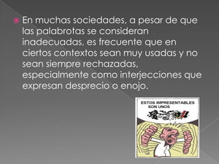  En muchas sociedades, a pesar de que
las palabrotas se consideran
inadecuadas, es frecuente que en
ciertos contextos sean muy usadas y no
sean siempre rechazadas,
especialmente como interjecciones que
expresan desprecio o enojo.
 