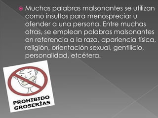  Muchas palabras malsonantes se utilizan
como insultos para menospreciar u
ofender a una persona. Entre muchas
otras, se emplean palabras malsonantes
en referencia a la raza, apariencia física,
religión, orientación sexual, gentilicio,
personalidad, etcétera.
 