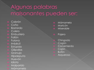  Cabrón
 Coño
 Bastardo
 Culero
 Embustero
 Follón
 Fulana
 Imbécil
 Estúpido
 Gilipollas
 Granuja
 Hijadeputa
 Huevón
 Idiota
 Malparido
 Mámamela
 
