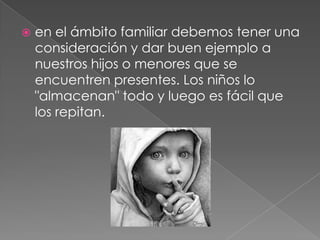  en el ámbito familiar debemos tener una
consideración y dar buen ejemplo a
nuestros hijos o menores que se
encuentren presentes. Los niños lo
"almacenan" todo y luego es fácil que
los repitan.
 
