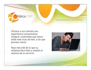 Ofrezca a sus clientes una
experiencia comunicativa
integral: contenidos que hacen
sitios web ricos de leer, a los que
provoca volver.

Vaya más allá de lo que su
empresa hace bien y amplíe el
alcance de su servicio.
 