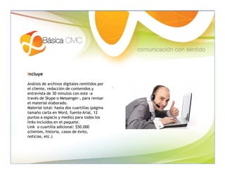 Incluye

Análisis de archivos digitales remitidos por
el cliente, redacción de contenidos y
entrevista de 30 minutos con este -a
través de Skype o Messenger-, para revisar
el material elaborado.
Material total: hasta dos cuartillas (página
tamaño carta en Word, fuente Arial, 12
puntos a espacio y medio) para todos los
links incluidos en el paquete.
Link o cuartilla adicional: $50.000
(clientes, historia, casos de éxito,
noticias, etc.)
 