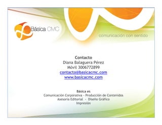 Contacto
           Diana Balaguera Pérez
              Móvil 3006772899
          contacto@basicacmc.com
            www.basicacmc.com


                     Básica es
Comunicación Corporativa - Producción de Contenidos
        Asesoría Editorial - Diseño Gráfico
                     Impresión
 