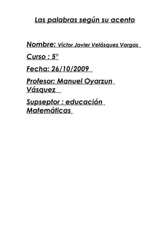 Las palabras según su acento


Nombre: Víctor Javier Velásquez Vargas
Curso : 5°
Fecha: 26/10/2009
Profesor: Manuel Oyarzun
Vásquez
Supseptor : educación
Matemáticas
 