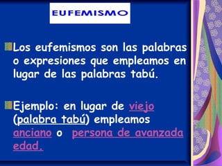 Los eufemismos son las palabras
o expresiones que empleamos en
lugar de las palabras tabú.
Ejemplo: en lugar de viejo
(palabra tabú) empleamos
anciano o persona de avanzada
edad.