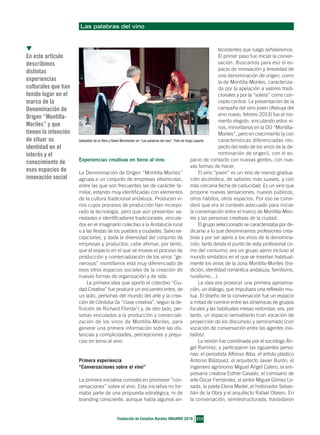 Las palabras del vino
▼
En este artículo
describimos
distintas
experiencias
culturales que han
tenido lugar en el
marco de la
Denominación de
Origen “Montilla-
Moriles” y que
tienen la intención
de situar su
identidad en el
interés y el
conocimiento de
esos espacios de
innovación social
215
Fundación de Estudios Rurales ANUARIO 2016
Experiencias creativas en torno al vino
La Denominación de Origen “Montilla-Moriles”
agrupa a un conjunto de empresas vitivinícolas,
entre las que son frecuentes las de carácter fa-
miliar, estando muy identificadas con elementos
de la cultura tradicional andaluza. Producen vi-
nos cuyos procesos de producción han incorpo-
rado la tecnología, pero que aún presentan va-
riedades e identificadores tradicionales, vincula-
dos en el imaginario colectivo a la Andalucía rural
o a las fiestas de los pueblos y ciudades. Salvo ex-
cepciones, y dada la diversidad del conjunto de
empresas y productos, cabe afirmar, por tanto,
que el espacio en el que se mueve el proceso de
producción y comercialización de los vinos “ge-
nerosos” montillanos está muy diferenciado de
esos otros espacios sociales de la creación de
nuevas formas de organización y de vida.
La primera idea que aportó el colectivo “Ciu-
dad Creativa” fue producir un encuentro entre, de
un lado, personas del mundo del arte y la crea-
ción de Córdoba (la “clase creativa”, según la de-
finición de Richard Florida1
) y, de otro lado, per-
sonas vinculadas a la producción y comerciali-
zación de los vinos de Montilla-Moriles, para
generar una primera información sobre las dis-
tancias y complicidades, percepciones y prejui-
cios en torno al vino.
Primera experiencia
“Conversaciones sobre el vino”
La primera iniciativa consistió en promover “con-
versaciones” sobre el vino. Esta iniciativa no for-
maba parte de una propuesta estratégica, ni de
branding consciente, aunque había algunos an-
tecedentes que luego señalaremos.
El primer paso fue iniciar la conver-
sación. Buscamos para eso el es-
pacio de innovación y brevedad de
una denominación de origen, como
la de Montilla-Moriles, caracteriza-
da por la apelación a valores tradi-
cionales y por la “solera” como con-
cepto central. La presentación de la
campaña del vino joven (Aleluya del
vino nuevo, febrero 2013) fue el mo-
mento elegido, vinculando estos vi-
nos, minoritarios en la DO “Montilla-
Moriles”, pero en crecimiento (y con
características diferenciadas res-
pecto del resto de los vinos de la de-
nominación de origen), con el es-
pacio de contacto con nuevas gentes, con nue-
vas formas de hacer.
El vino “joven” es un vino de menos gradua-
ción alcohólica, de sabores más suaves, y con
más cercana fecha de caducidad. Es un vino que
propone nuevas sensaciones, nuevos públicos,
otros hábitos, otros espacios. Por eso se consi-
deró que era el contexto adecuado para iniciar
la conversación entre el marco de Montilla-Mori-
les y las personas creativas de la ciudad.
El grupo seleccionado se caracterizaba por de-
dicarse a lo que denominamos profesiones crea-
tivas y por ser ajeno a los vinos de la denomina-
ción, tanto desde el punto de vista profesional co-
mo del consumo; era un grupo ajeno incluso al
mundo simbólico en el que se insertan habitual-
mente los vinos de la zona Montilla-Moriles (tra-
dición, identidad romántica andaluza, familismo,
ruralismo…).
La idea era provocar una primera aproxima-
ción, un diálogo, que impulsara una reflexión mu-
tua. El diseño de la conversación fue un espacio
a mitad de camino entre las dinámicas de grupos
focales y las habituales mesas redondas; era, por
tanto, un espacio semiabierto (con vocación de
proyección de los discursos) y semicerrado (con
vocación de conversación entre los agentes invi-
tados).
La sesión fue coordinada por el sociólogo Án-
gel Ramírez, y participaron las siguientes perso-
nas: el periodista Alfonso Alba, el artista plástico
Antonio Blázquez, el arquitecto Javier Burón, el
ingeniero agrónomo Miguel Ángel Calero, la em-
presaria creativa Esther Casado, el comisario de
arte Óscar Fernández, el pintor Miguel Gómez Lo-
sada, la poeta Elena Medel, el historiador Sebas-
tián de la Obra y el arquitecto Rafael Obrero. En
la conversación, semiestructurada, trasladaron
Sebastián de la Obra y Rakel Winchester en “Las palabras del vino”. Foto de Hugo Lasarte.
34RAMIREZ Y BOLAÑOS_Maquetación 1 14/06/16 12:57 Página 215
 