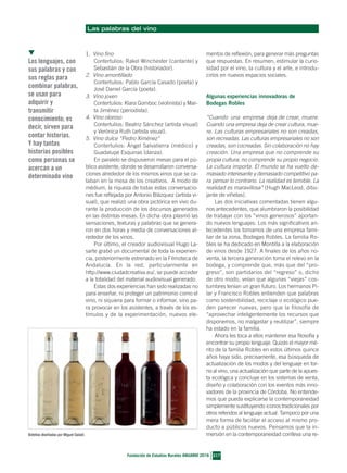 Las palabras del vino
1. Vino fino
Contertulios: Rakel Winchester (cantante) y
Sebastián de la Obra (historiador).
2. Vino amontillado
Contertulios: Pablo García Casado (poeta) y
José Daniel García (poeta).
3. Vino joven
Contertulios: Klara Gomboc (violinista) y Mar-
ta Jiménez (periodista).
4. Vino oloroso
Contertulios: Beatriz Sánchez (artista visual)
y Verónica Ruth (artista visual).
5. Vino dulce “Pedro Ximénez”
Contertulios: Ángel Salvatierra (médico) y
Guadalupe Esquinas (danza).
En paralelo se dispusieron mesas para el pú-
blico asistente, donde se desarrollaron conversa-
ciones alrededor de los mismos vinos que se ca-
taban en la mesa de los creativos. A modo de
médium, la riqueza de todas estas conversacio-
nes fue reflejada por Antonio Blázquez (artista vi-
sual), que realizó una obra pictórica en vivo du-
rante la producción de los discursos generados
en las distintas mesas. En dicha obra plasmó las
sensaciones, texturas y palabras que se genera-
ron en dos horas y media de conversaciones al-
rededor de los vinos.
Por último, el creador audiovisual Hugo La-
sarte grabó un documental de toda la experien-
cia, posteriormente estrenado en la Filmoteca de
Andalucía. En la red, particularmente en
http://www.ciudadcreativa.eu/, se puede acceder
a la totalidad del material audiovisual generado.
Estas dos experiencias han sido realizadas no
para enseñar, ni proteger un patrimonio como el
vino, ni siquiera para formar o informar, sino pa-
ra provocar en los asistentes, a través de los es-
tímulos y de la experimentación, nuevos ele-
mentos de reflexión, para generar más preguntas
que respuestas. En resumen, estimular la curio-
sidad por el vino, la cultura y el arte, e introdu-
cirlos en nuevos espacios sociales.
Algunas experiencias innovadoras de
Bodegas Robles
“Cuando una empresa deja de crear, muere.
Cuando una empresa deja de crear cultura, mue-
re. Las culturas empresariales no son creadas,
son recreadas. Las culturas empresariales no son
creadas, son cocreadas. Sin colaboración no hay
creación. Una empresa que no comprende su
propia cultura, no comprende su propio negocio.
La cultura importa. El mundo se ha vuelto de-
masiado interesante y demasiado competitivo pa-
ra pensar lo contrario. La realidad es temible. La
realidad es maravillosa” (Hugh MacLeod, dibu-
jante de viñetas).
Las dos iniciativas comentadas tienen algu-
nos antecedentes, que alumbraron la posibilidad
de trabajar con los “vinos generosos” aportan-
do nuevos lenguajes. Los más significativos an-
tecedentes los tomamos de una empresa fami-
liar de la zona, Bodegas Robles. La familia Ro-
bles se ha dedicado en Montilla a la elaboración
de vinos desde 1927. A finales de los años no-
venta, la tercera generación toma el relevo en la
bodega, y comprende que, más que del “pro-
greso”, son partidarios del “regreso” o, dicho
de otro modo, veían que algunas “viejas” cos-
tumbres tenían un gran futuro. Los hermanos Pi-
lar y Francisco Robles entienden que palabras
como sostenibilidad, reciclaje o ecológico pue-
den parecer nuevas, pero que la filosofía de
“aprovechar inteligentemente los recursos que
disponemos, no malgastar y reutilizar”, siempre
ha estado en la familia.
Ahora les toca a ellos mantener esa filosofía y
encontrar su propio lenguaje. Quizás el mayor mé-
rito de la familia Robles en estos últimos quince
años haya sido, precisamente, esa búsqueda de
actualización de los modos y del lenguaje en tor-
no al vino, una actualización que parte de la apues-
ta ecológica y concluye en los sistemas de venta,
diseño y colaboración con los eventos más inno-
vadores de la provincia de Córdoba. No entende-
mos que pueda explicarse la contemporaneidad
simplemente sustituyendo iconos tradicionales por
otros referidos al lenguaje actual. Tampoco por una
mera forma de facilitar el acceso al mismo pro-
ducto a públicos nuevos. Pensamos que la in-
mersión en la contemporaneidad conlleva una re-
217
Fundación de Estudios Rurales ANUARIO 2016
▼
Los lenguajes, con
sus palabras y con
sus reglas para
combinar palabras,
se usan para
adquirir y
transmitir
conocimiento; es
decir, sirven para
contar historias.
Y hay tantas
historias posibles
como personas se
acercan a un
determinado vino
Botellas diseñadas por Miguel Galadí.
34RAMIREZ Y BOLAÑOS_Maquetación 1 14/06/16 12:57 Página 217
 