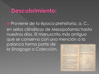  Proviene de la época prehistoria, a. C.,
en sellos cilíndricos de Mesopotamia hasta
nuestros días. El manuscrito más antiguo
que se conserva con una mención a la
palanca forma parte de
la Sinagoga o Colección.
 