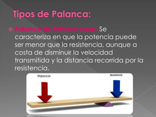    Palanca de Primera clase: Se
    caracteriza en que la potencia puede
    ser menor que la resistencia, aunque a
    costa de disminuir la velocidad
    transmitida y la distancia recorrida por la
    resistencia.
 