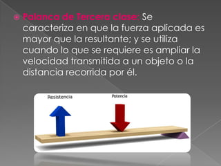    Palanca de Tercera clase: Se
    caracteriza en que la fuerza aplicada es
    mayor que la resultante; y se utiliza
    cuando lo que se requiere es ampliar la
    velocidad transmitida a un objeto o la
    distancia recorrida por él.
 