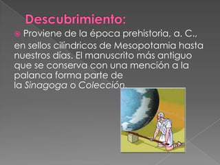  Proviene de la época prehistoria, a. C.,
en sellos cilíndricos de Mesopotamia hasta
nuestros días. El manuscrito más antiguo
que se conserva con una mención a la
palanca forma parte de
la Sinagoga o Colección.
 