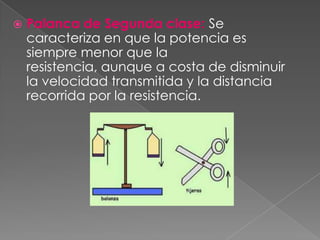    Palanca de Segunda clase: Se
    caracteriza en que la potencia es
    siempre menor que la
    resistencia, aunque a costa de disminuir
    la velocidad transmitida y la distancia
    recorrida por la resistencia.
 