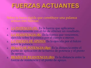 Sobre la barra rígida que constituye una palanca
  actúan tres fuerzas:

∆   LA POTENCIA (P): Es la fuerza que aplicamos
    voluntariamente con el fin de obtener un resultado.
∆   LA RESISTENCIA (R): Es la fuerza que vencemos,
    ejercida sobre la palanca por el cuerpo a mover.
∆   LA FUERZA DE APOYO: Es la ejercida por el fulcro
    sobre la palanca.
∆   BRAZO DE POTENCIA (Bp): Es la distancia entre el
    punto de aplicación de la fuerza de potencia y el punto
    de apoyo.
∆   BRAZO DE RESISTENCIA (Br): Es la distancia entre la
    fuerza de resistencia y el punto de apoyo.
 