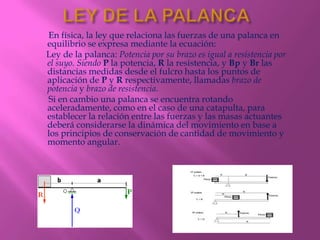 En física, la ley que relaciona las fuerzas de una palanca en
equilibrio se expresa mediante la ecuación:
Ley de la palanca: Potencia por su brazo es igual a resistencia por
el suyo. Siendo P la potencia, R la resistencia, y Bp y Br las
distancias medidas desde el fulcro hasta los puntos de
aplicación de P y R respectivamente, llamadas brazo de
potencia y brazo de resistencia.
Si en cambio una palanca se encuentra rotando
aceleradamente, como en el caso de una catapulta, para
establecer la relación entre las fuerzas y las masas actuantes
deberá considerarse la dinámica del movimiento en base a
los principios de conservación de cantidad de movimiento y
momento angular.
 
