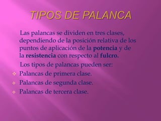 Las palancas se dividen en tres clases,
  dependiendo de la posición relativa de los
  puntos de aplicación de la potencia y de
  la resistencia con respecto al fulcro.
  Los tipos de palancas pueden ser:
 Palancas de primera clase.
 Palancas de segunda clase.

 Palancas de tercera clase.
 