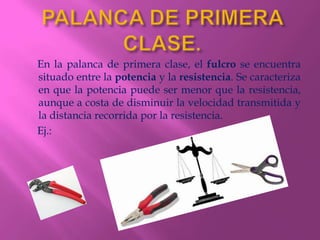 En la palanca de primera clase, el fulcro se encuentra
situado entre la potencia y la resistencia. Se caracteriza
en que la potencia puede ser menor que la resistencia,
aunque a costa de disminuir la velocidad transmitida y
la distancia recorrida por la resistencia.
Ej.:
 