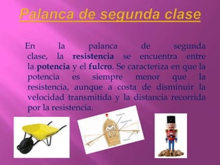 En       la      palanca       de        segunda
clase, la resistencia se encuentra entre
la potencia y el fulcro. Se caracteriza en que la
potencia es siempre menor que la
resistencia, aunque a costa de disminuir la
velocidad transmitida y la distancia recorrida
por la resistencia.
Ej.:
 