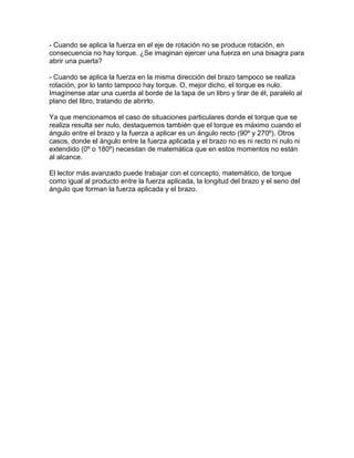 - Cuando se aplica la fuerza en el eje de rotación no se produce rotación, en
consecuencia no hay torque. ¿Se imaginan ejercer una fuerza en una bisagra para
abrir una puerta?

- Cuando se aplica la fuerza en la misma dirección del brazo tampoco se realiza
rotación, por lo tanto tampoco hay torque. O, mejor dicho, el torque es nulo.
Imagínense atar una cuerda al borde de la tapa de un libro y tirar de él, paralelo al
plano del libro, tratando de abrirlo.

Ya que mencionamos el caso de situaciones particulares donde el torque que se
realiza resulta ser nulo, destaquemos también que el torque es máximo cuando el
ángulo entre el brazo y la fuerza a aplicar es un ángulo recto (90º y 270º). Otros
casos, donde el ángulo entre la fuerza aplicada y el brazo no es ni recto ni nulo ni
extendido (0º o 180º) necesitan de matemática que en estos momentos no están
al alcance.

El lector más avanzado puede trabajar con el concepto, matemático, de torque
como igual al producto entre la fuerza aplicada, la longitud del brazo y el seno del
ángulo que forman la fuerza aplicada y el brazo.
 