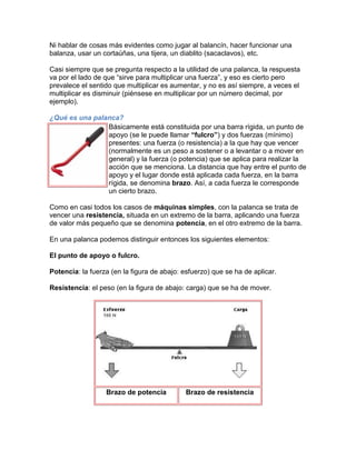 Ni hablar de cosas más evidentes como jugar al balancín, hacer funcionar una
balanza, usar un cortaúñas, una tijera, un diablito (sacaclavos), etc.

Casi siempre que se pregunta respecto a la utilidad de una palanca, la respuesta
va por el lado de que “sirve para multiplicar una fuerza”, y eso es cierto pero
prevalece el sentido que multiplicar es aumentar, y no es así siempre, a veces el
multiplicar es disminuir (piénsese en multiplicar por un número decimal, por
ejemplo).

¿Qué es una palanca?
                Básicamente está constituida por una barra rígida, un punto de
                apoyo (se le puede llamar “fulcro”) y dos fuerzas (mínimo)
                presentes: una fuerza (o resistencia) a la que hay que vencer
                (normalmente es un peso a sostener o a levantar o a mover en
                general) y la fuerza (o potencia) que se aplica para realizar la
                acción que se menciona. La distancia que hay entre el punto de
                apoyo y el lugar donde está aplicada cada fuerza, en la barra
                rígida, se denomina brazo. Así, a cada fuerza le corresponde
                un cierto brazo.

Como en casi todos los casos de máquinas simples, con la palanca se trata de
vencer una resistencia, situada en un extremo de la barra, aplicando una fuerza
de valor más pequeño que se denomina potencia, en el otro extremo de la barra.

En una palanca podemos distinguir entonces los siguientes elementos:

El punto de apoyo o fulcro.

Potencia: la fuerza (en la figura de abajo: esfuerzo) que se ha de aplicar.

Resistencia: el peso (en la figura de abajo: carga) que se ha de mover.




                  Brazo de potencia          Brazo de resistencia
 