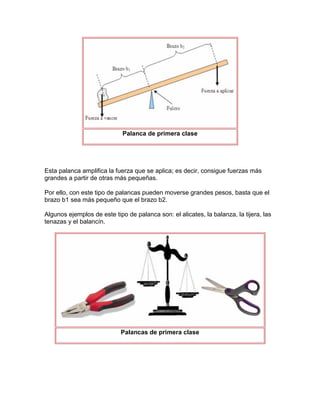 Palanca de primera clase




Esta palanca amplifica la fuerza que se aplica; es decir, consigue fuerzas más
grandes a partir de otras más pequeñas.

Por ello, con este tipo de palancas pueden moverse grandes pesos, basta que el
brazo b1 sea más pequeño que el brazo b2.

Algunos ejemplos de este tipo de palanca son: el alicates, la balanza, la tijera, las
tenazas y el balancín.




                            Palancas de primera clase
 
