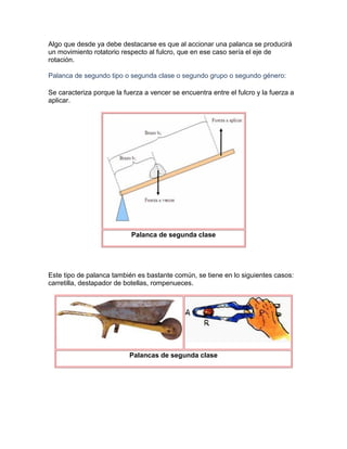 Algo que desde ya debe destacarse es que al accionar una palanca se producirá
un movimiento rotatorio respecto al fulcro, que en ese caso sería el eje de
rotación.

Palanca de segundo tipo o segunda clase o segundo grupo o segundo género:

Se caracteriza porque la fuerza a vencer se encuentra entre el fulcro y la fuerza a
aplicar.




                            Palanca de segunda clase




Este tipo de palanca también es bastante común, se tiene en lo siguientes casos:
carretilla, destapador de botellas, rompenueces.




                           Palancas de segunda clase
 