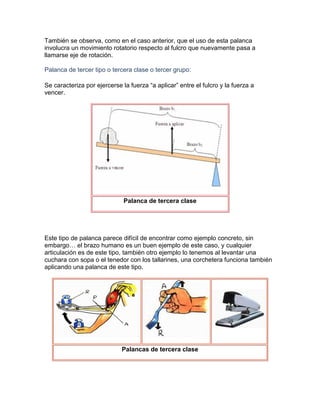 También se observa, como en el caso anterior, que el uso de esta palanca
involucra un movimiento rotatorio respecto al fulcro que nuevamente pasa a
llamarse eje de rotación.

Palanca de tercer tipo o tercera clase o tercer grupo:

Se caracteriza por ejercerse la fuerza “a aplicar” entre el fulcro y la fuerza a
vencer.




                              Palanca de tercera clase




Este tipo de palanca parece difícil de encontrar como ejemplo concreto, sin
embargo… el brazo humano es un buen ejemplo de este caso, y cualquier
articulación es de este tipo, también otro ejemplo lo tenemos al levantar una
cuchara con sopa o el tenedor con los tallarines, una corchetera funciona también
aplicando una palanca de este tipo.




                             Palancas de tercera clase
 