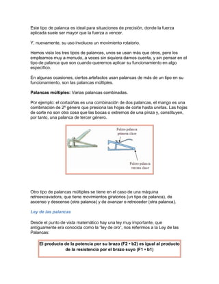 Este tipo de palanca es ideal para situaciones de precisión, donde la fuerza
aplicada suele ser mayor que la fuerza a vencer.

Y, nuevamente, su uso involucra un movimiento rotatorio.

Hemos visto los tres tipos de palancas, unos se usan más que otros, pero los
empleamos muy a menudo, a veces sin siquiera darnos cuenta, y sin pensar en el
tipo de palanca que son cuando queremos aplicar su funcionamiento en algo
específico.

En algunas ocasiones, ciertos artefactos usan palancas de más de un tipo en su
funcionamiento, son las palancas múltiples.

Palancas múltiples: Varias palancas combinadas.

Por ejemplo: el cortaúñas es una combinación de dos palancas, el mango es una
combinación de 2º género que presiona las hojas de corte hasta unirlas. Las hojas
de corte no son otra cosa que las bocas o extremos de una pinza y, constituyen,
por tanto, una palanca de tercer género.




Otro tipo de palancas múltiples se tiene en el caso de una máquina
retroexcavadora, que tiene movimientos giratorios (un tipo de palanca), de
ascenso y descenso (otra palanca) y de avanzar o retroceder (otra palanca).

Ley de las palancas

Desde el punto de vista matemático hay una ley muy importante, que
antiguamente era conocida como la “ley de oro”, nos referimos a la Ley de las
Palancas:

    El producto de la potencia por su brazo (F2 • b2) es igual al producto
                de la resistencia por el brazo suyo (F1 • b1)
 